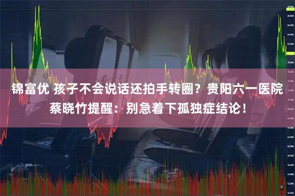 锦富优 孩子不会说话还拍手转圈？贵阳六一医院蔡晓竹提醒：别急着下孤独症结论！