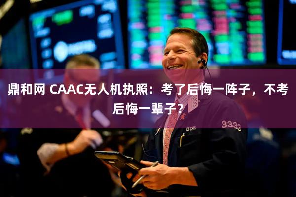 鼎和网 CAAC无人机执照：考了后悔一阵子，不考后悔一辈子？