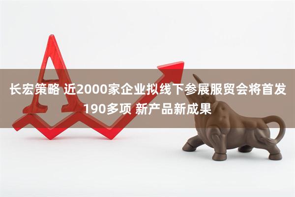 长宏策略 近2000家企业拟线下参展服贸会将首发190多项 新产品新成果