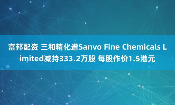 富邦配资 三和精化遭Sanvo Fine Chemicals Limited减持333.2万股 每股作价1.5港元