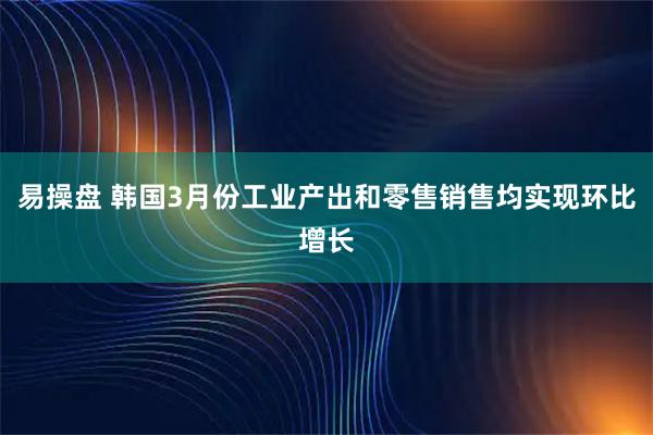 易操盘 韩国3月份工业产出和零售销售均实现环比增长
