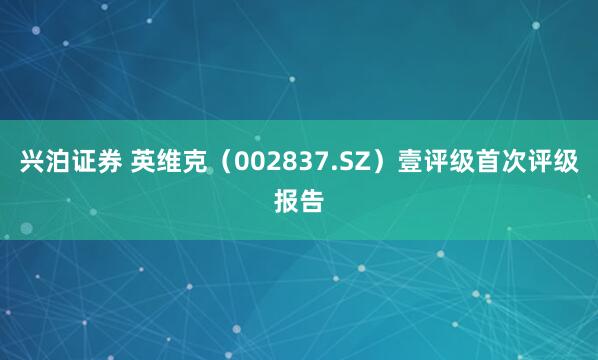 兴泊证券 英维克（002837.SZ）壹评级首次评级报告