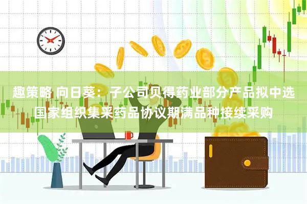 趣策略 向日葵：子公司贝得药业部分产品拟中选国家组织集采药品协议期满品种接续采购