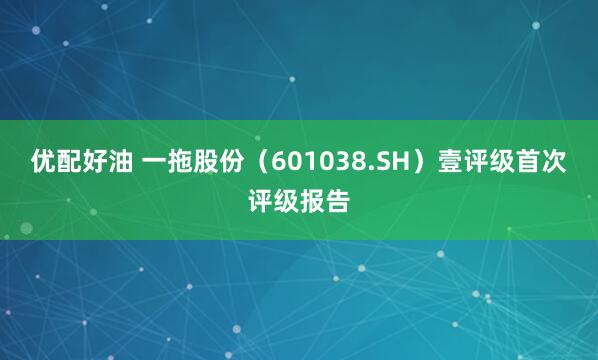 优配好油 一拖股份（601038.SH）壹评级首次评级报告