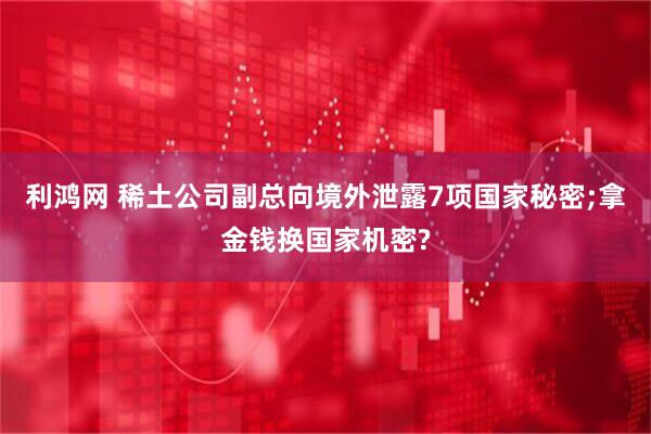 利鸿网 稀土公司副总向境外泄露7项国家秘密;拿金钱换国家机密?