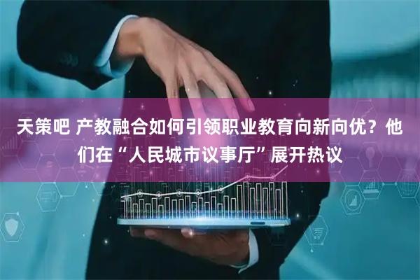 天策吧 产教融合如何引领职业教育向新向优？他们在“人民城市议事厅”展开热议