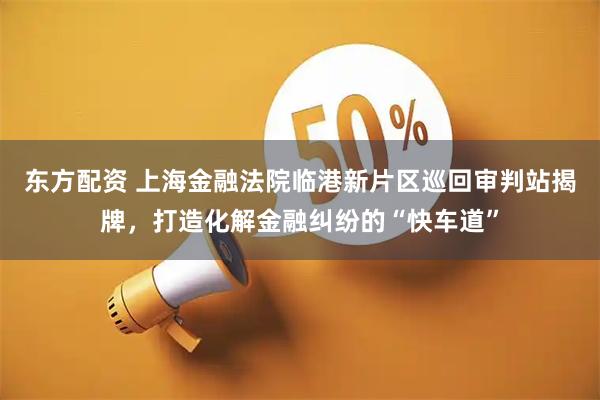 东方配资 上海金融法院临港新片区巡回审判站揭牌，打造化解金融纠纷的“快车道”