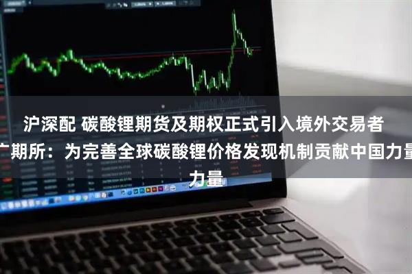 沪深配 碳酸锂期货及期权正式引入境外交易者 广期所：为完善全球碳酸锂价格发现机制贡献中国力量