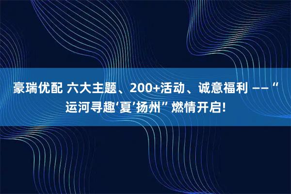 豪瑞优配 六大主题、200+活动、诚意福利 ——“运河寻趣‘夏’扬州”燃情开启!