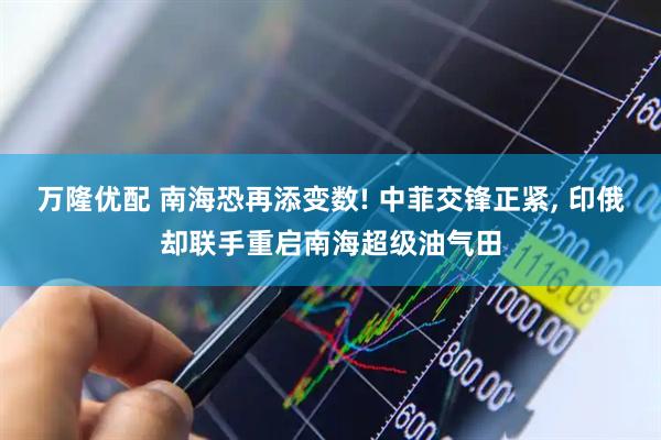 万隆优配 南海恐再添变数! 中菲交锋正紧, 印俄却联手重启南海超级油气田