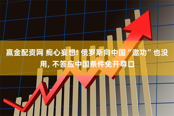 赢金配资网 痴心妄想! 俄罗斯向中国“邀功”也没用, 不答应中国条件免开尊口