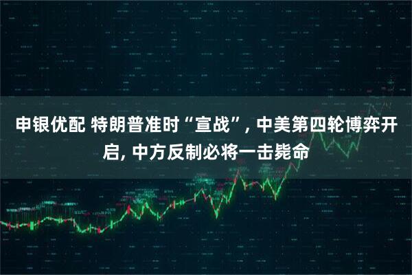 申银优配 特朗普准时“宣战”, 中美第四轮博弈开启, 中方反制必将一击毙命