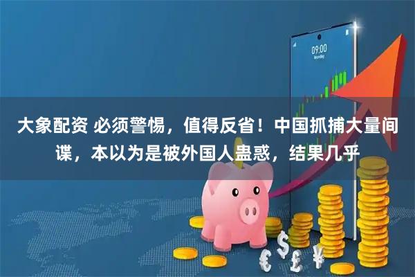 大象配资 必须警惕，值得反省！中国抓捕大量间谍，本以为是被外国人蛊惑，结果几乎