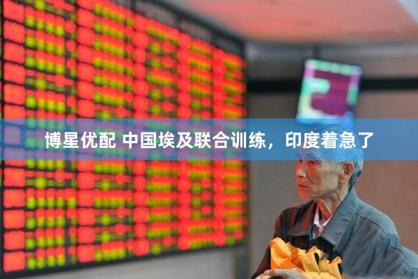 博星优配 中国埃及联合训练，印度着急了