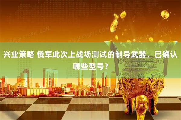 兴业策略 俄军此次上战场测试的制导武器，已确认哪些型号？